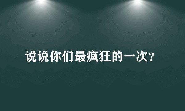 说说你们最疯狂的一次？