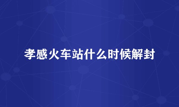 孝感火车站什么时候解封