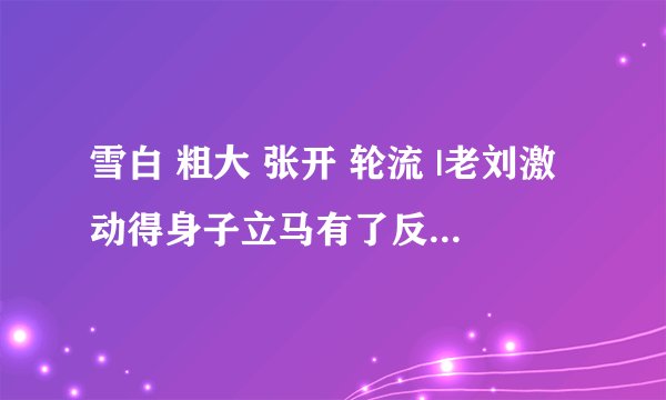 雪白 粗大 张开 轮流 |老刘激动得身子立马有了反应-情感口述