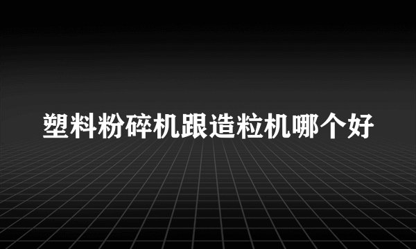 塑料粉碎机跟造粒机哪个好