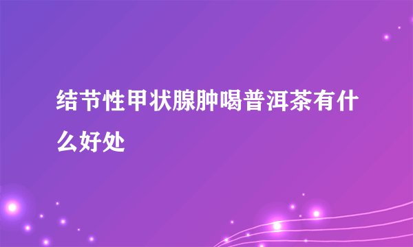 结节性甲状腺肿喝普洱茶有什么好处