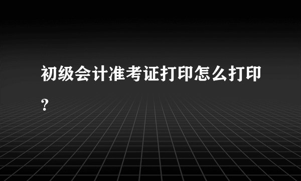 初级会计准考证打印怎么打印？
