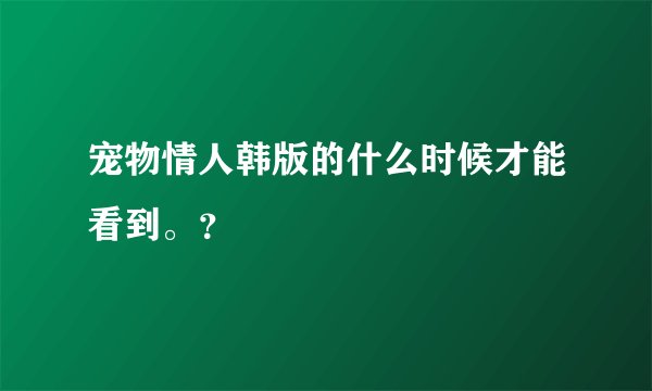 宠物情人韩版的什么时候才能看到。？