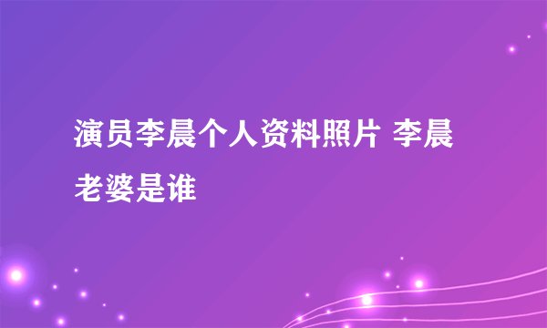 演员李晨个人资料照片 李晨老婆是谁