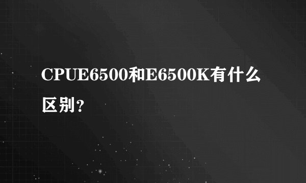 CPUE6500和E6500K有什么区别？