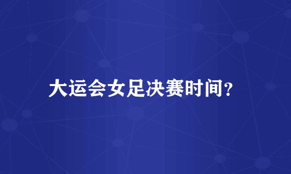 大运会女足决赛时间？