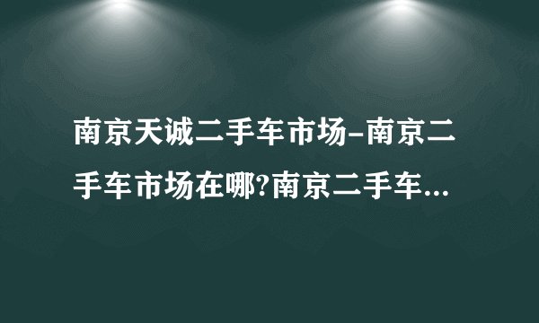 南京天诚二手车市场-南京二手车市场在哪?南京二手车市场在哪？