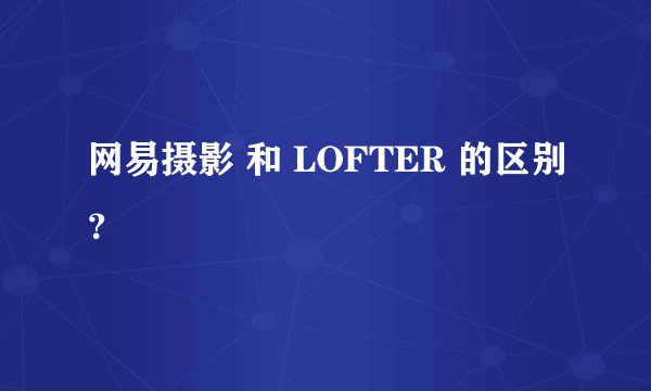 网易摄影 和 LOFTER 的区别？