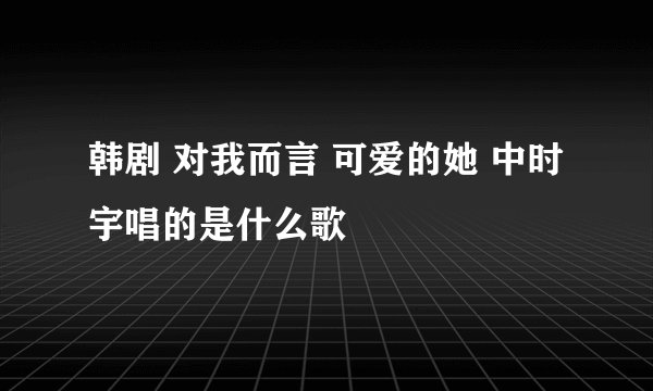 韩剧 对我而言 可爱的她 中时宇唱的是什么歌
