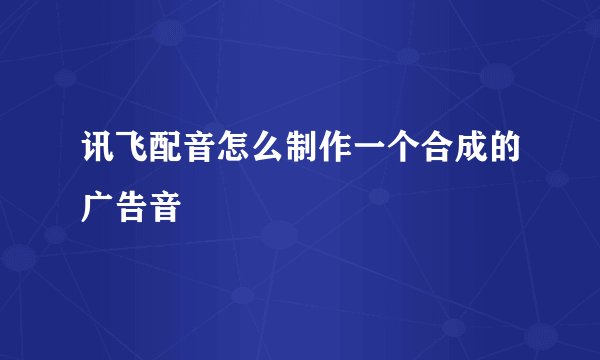 讯飞配音怎么制作一个合成的广告音