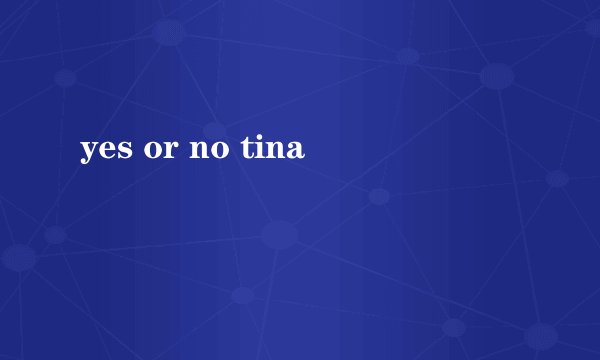 yes or no tina