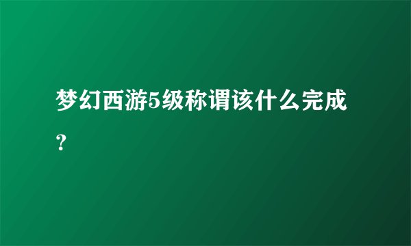 梦幻西游5级称谓该什么完成？