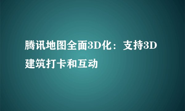 腾讯地图全面3D化：支持3D建筑打卡和互动