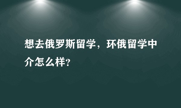 想去俄罗斯留学，环俄留学中介怎么样？