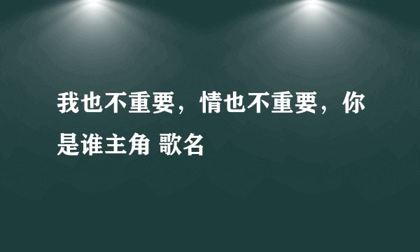 我也不重要，情也不重要，你是谁主角 歌名