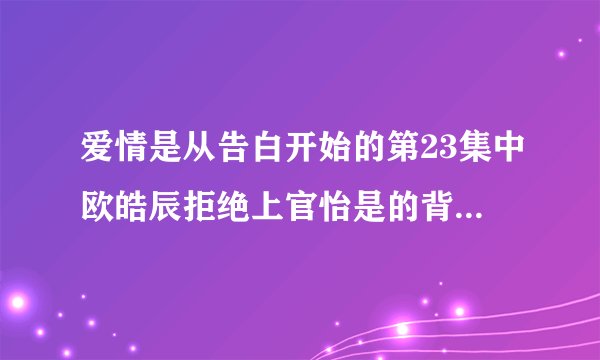 爱情是从告白开始的第23集中欧皓辰拒绝上官怡是的背景音乐是什么