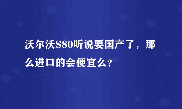 沃尔沃S80听说要国产了，那么进口的会便宜么？