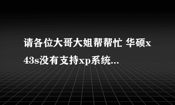 请各位大哥大姐帮帮忙 华硕x43s没有支持xp系统的显卡驱动,请有的告诉我在哪里下载 万分致谢