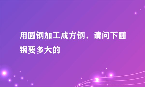 用圆钢加工成方钢，请问下圆钢要多大的