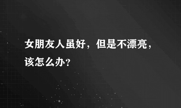 女朋友人虽好，但是不漂亮，该怎么办？