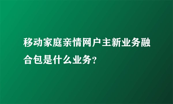 移动家庭亲情网户主新业务融合包是什么业务？