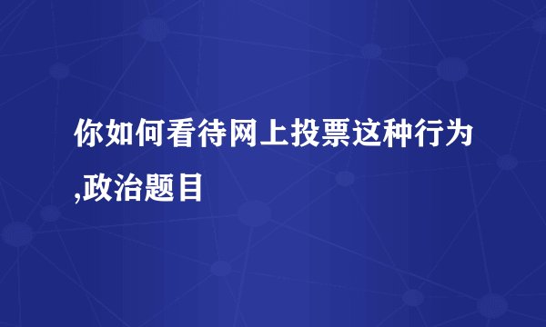 你如何看待网上投票这种行为,政治题目