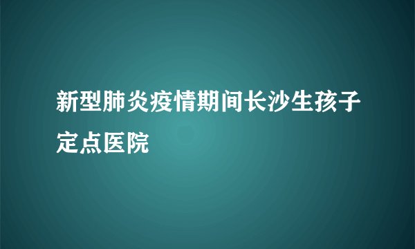 新型肺炎疫情期间长沙生孩子定点医院