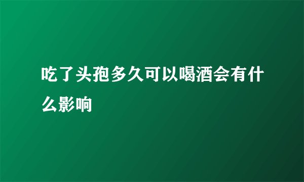 吃了头孢多久可以喝酒会有什么影响