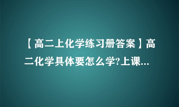 【高二上化学练习册答案】高二化学具体要怎么学?上课认真听了练习...