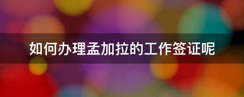 如何办理孟加拉的工作签证呢