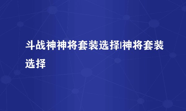 斗战神神将套装选择|神将套装选择