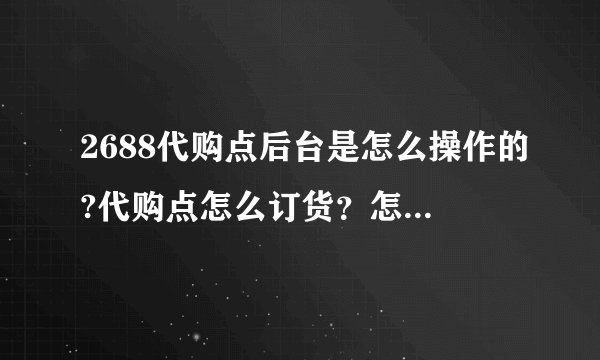 2688代购点后台是怎么操作的?代购点怎么订货？怎么知道已订货成功？全套流程是怎么样完成的，希望能告诉我