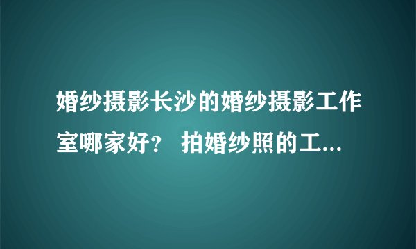 婚纱摄影长沙的婚纱摄影工作室哪家好？ 拍婚纱照的工作室？ 长沙婚纱摄影 长沙哪个地方拍婚纱照比好？
