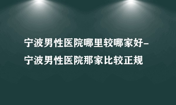 宁波男性医院哪里较哪家好-宁波男性医院那家比较正规