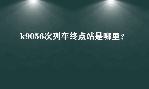 k9056次列车终点站是哪里？