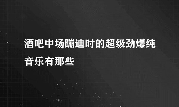酒吧中场蹦迪时的超级劲爆纯音乐有那些