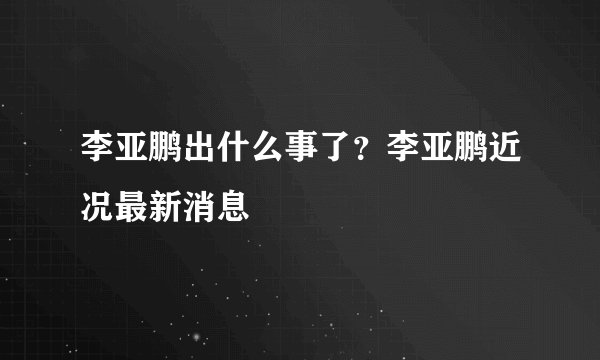 李亚鹏出什么事了？李亚鹏近况最新消息
