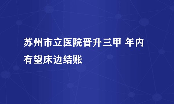 苏州市立医院晋升三甲 年内有望床边结账