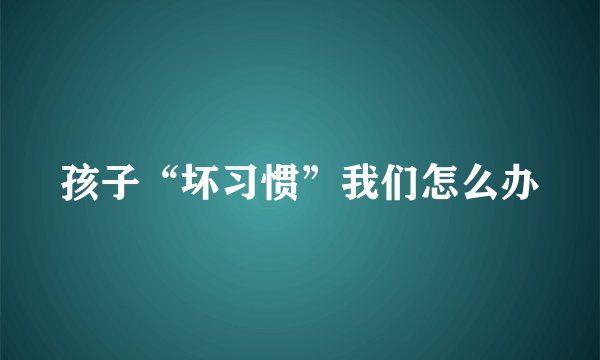 孩子“坏习惯”我们怎么办