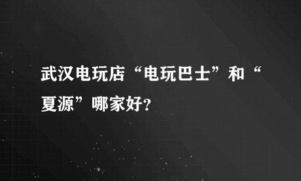 武汉电玩店“电玩巴士”和“夏源”哪家好？