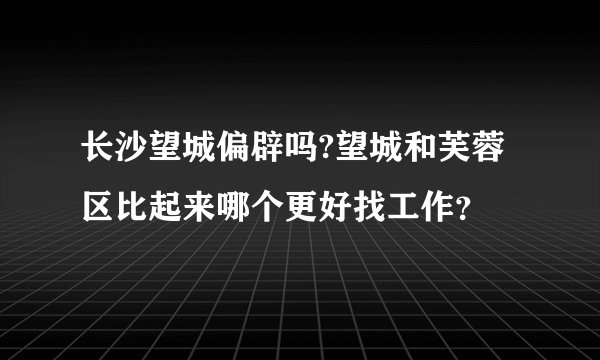 长沙望城偏辟吗?望城和芙蓉区比起来哪个更好找工作？