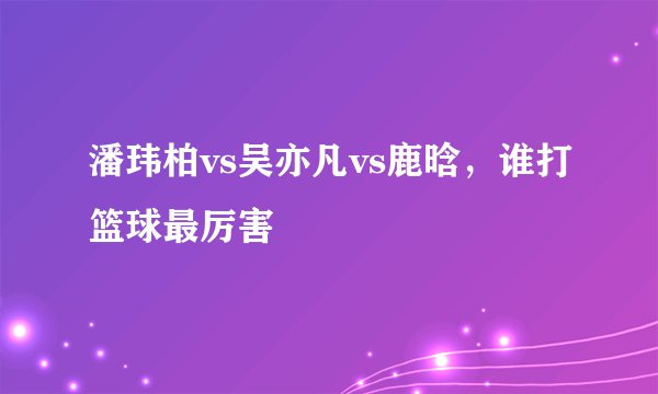 潘玮柏vs吴亦凡vs鹿晗，谁打篮球最厉害
