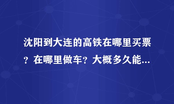 沈阳到大连的高铁在哪里买票？在哪里做车？大概多久能到达？票价多少？万分感谢！