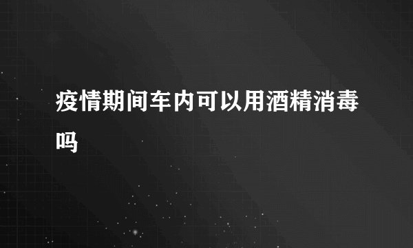 疫情期间车内可以用酒精消毒吗