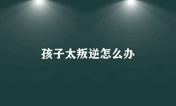 孩子太叛逆怎么办