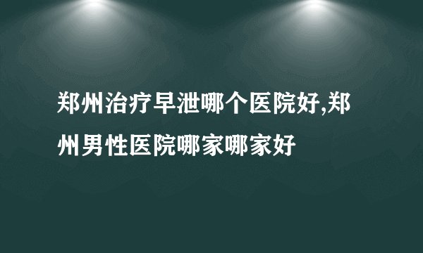 郑州治疗早泄哪个医院好,郑州男性医院哪家哪家好