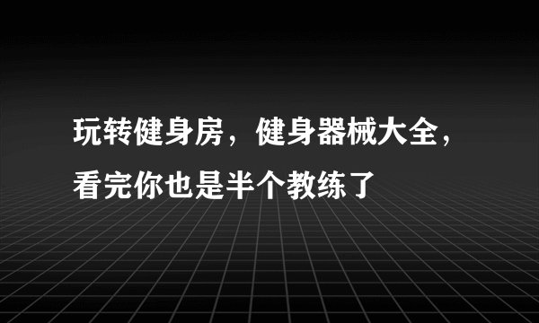 玩转健身房，健身器械大全，看完你也是半个教练了