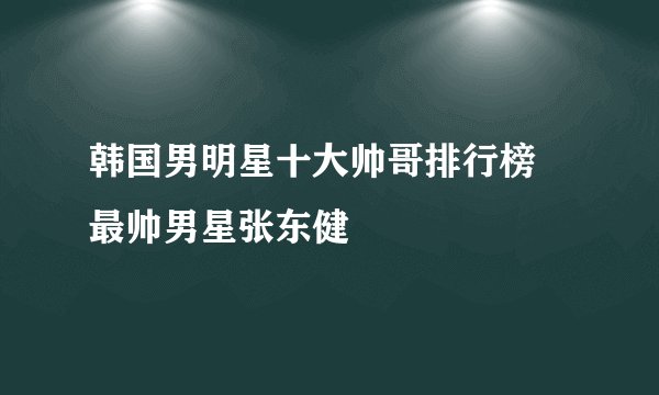 韩国男明星十大帅哥排行榜 最帅男星张东健