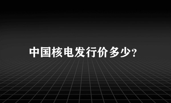 中国核电发行价多少？