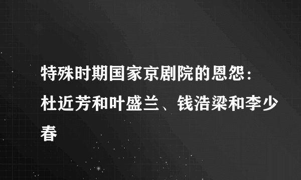 特殊时期国家京剧院的恩怨：杜近芳和叶盛兰、钱浩梁和李少春